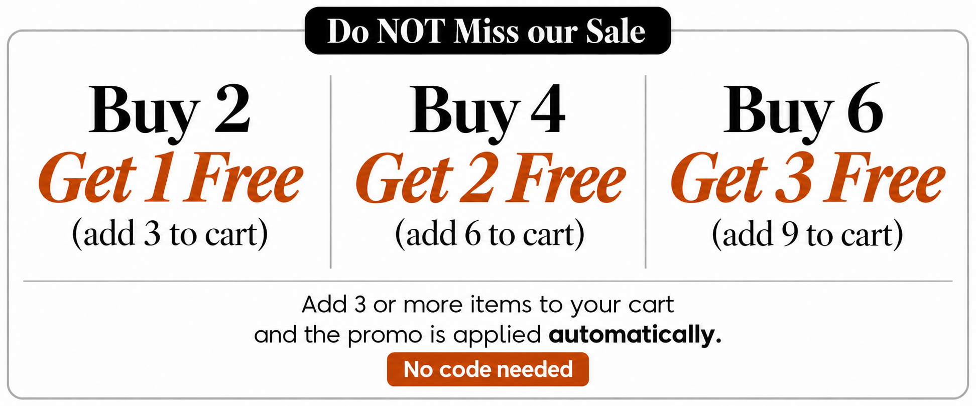 Do NOT Miss our Sale. Buy 2, Get 1 Free: add 3 to cart. Buy 4, Get 2 Free: add 6 to cart. Buy 6, Get 3 Free: add 9 to cart. Add 3 or more items to your cart and the promo is applied automatically. No code needed.